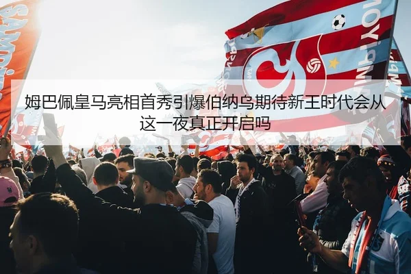 姆巴佩皇马亮相首秀引爆伯纳乌期待新王时代会从这一夜真正开启吗