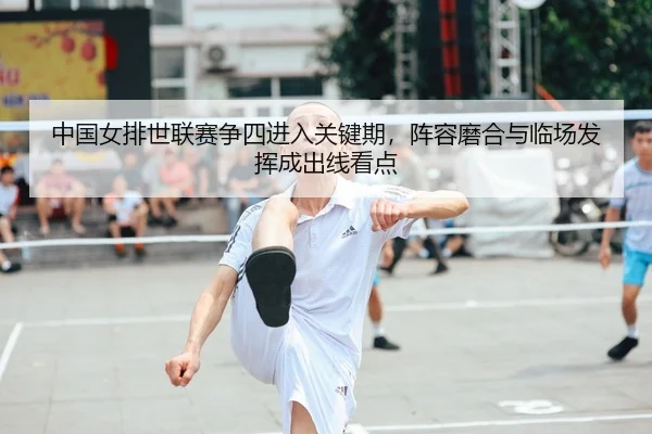 中国女排世联赛争四进入关键期，阵容磨合与临场发挥成出线看点