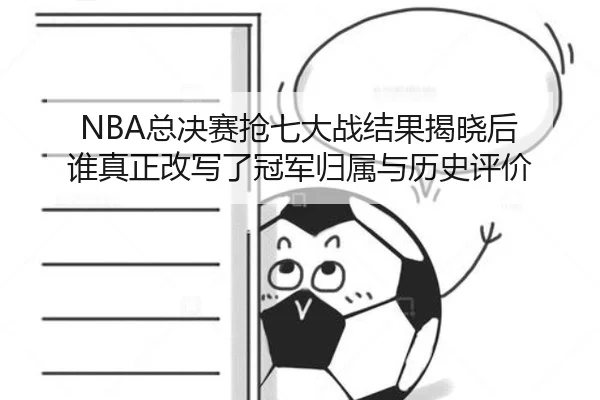 NBA总决赛抢七大战结果揭晓后 谁真正改写了冠军归属与历史评价